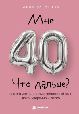 Мне 40. Что дальше? Как вступить в новый жизненный этап ярко, уверенно и легко