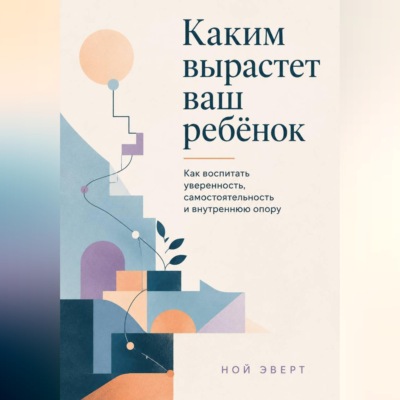 Каким вырастет ваш ребёнок. Как воспитать уверенность, самостоятельность и внутреннюю опору
