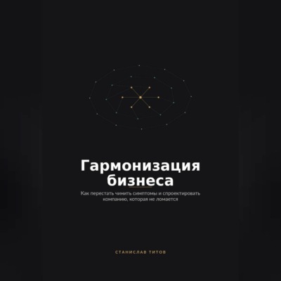 Гармонизация Бизнеса. Как перестать чинить симптомы и спроектировать компанию, которая не ломается