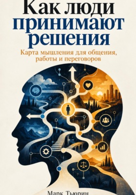 Как люди принимают решения: Карта мышления для общения, работы и переговоров