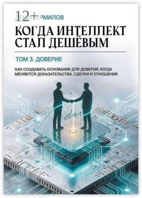 Когда интеллект стал дешёвым. Том 3: Доверие. Как создавать основания для доверия, когда меняются доказательства, сделки и отношения