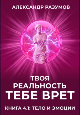 Твоя Реальность Тебе Врет. Книга 4.1: Тело и Эмоции