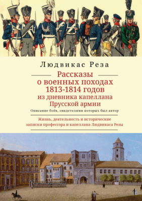 Рассказы о военных походах 1813–1814 годов. Описание боёв, свидетелем которых был автор. Из дневника капеллана Прусской армии. Жизнь, деятельность и исторические записки профессора и капеллана Людвикаса Резы