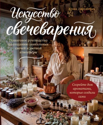 Искусство свечеварения. Пошаговое руководство по созданию уникальных свечей и уютной атмосферы