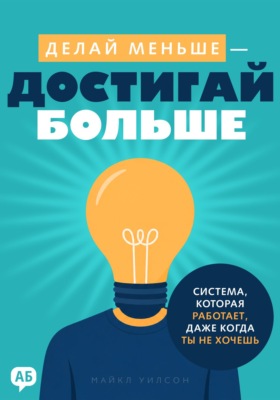 Делай меньше – достигай больше. Система, которая работает, даже когда ты не хочешь