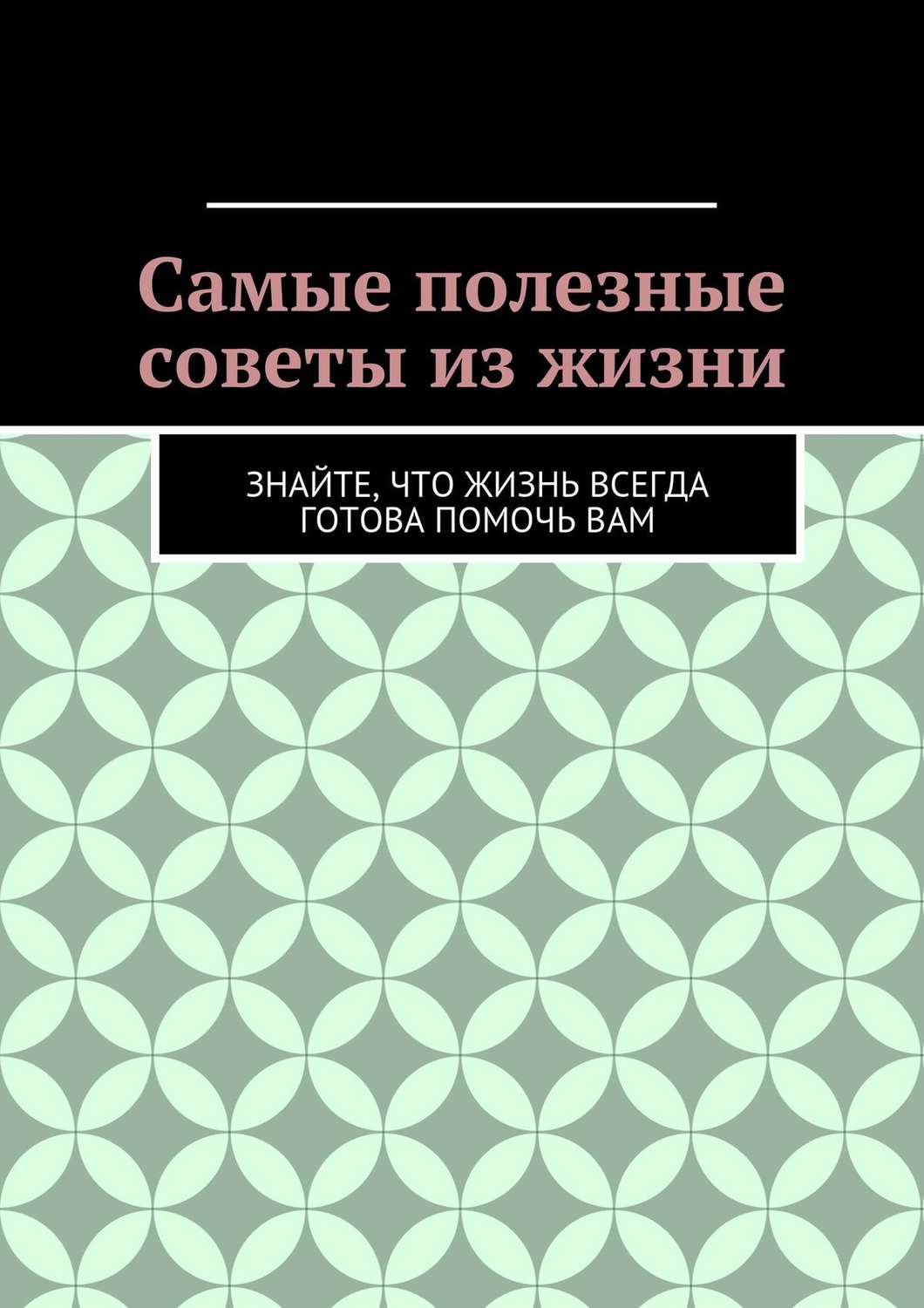 Обложка книги «Самые полезные советы из жизни. Знайте, что жизнь всегда готова помочь вам»