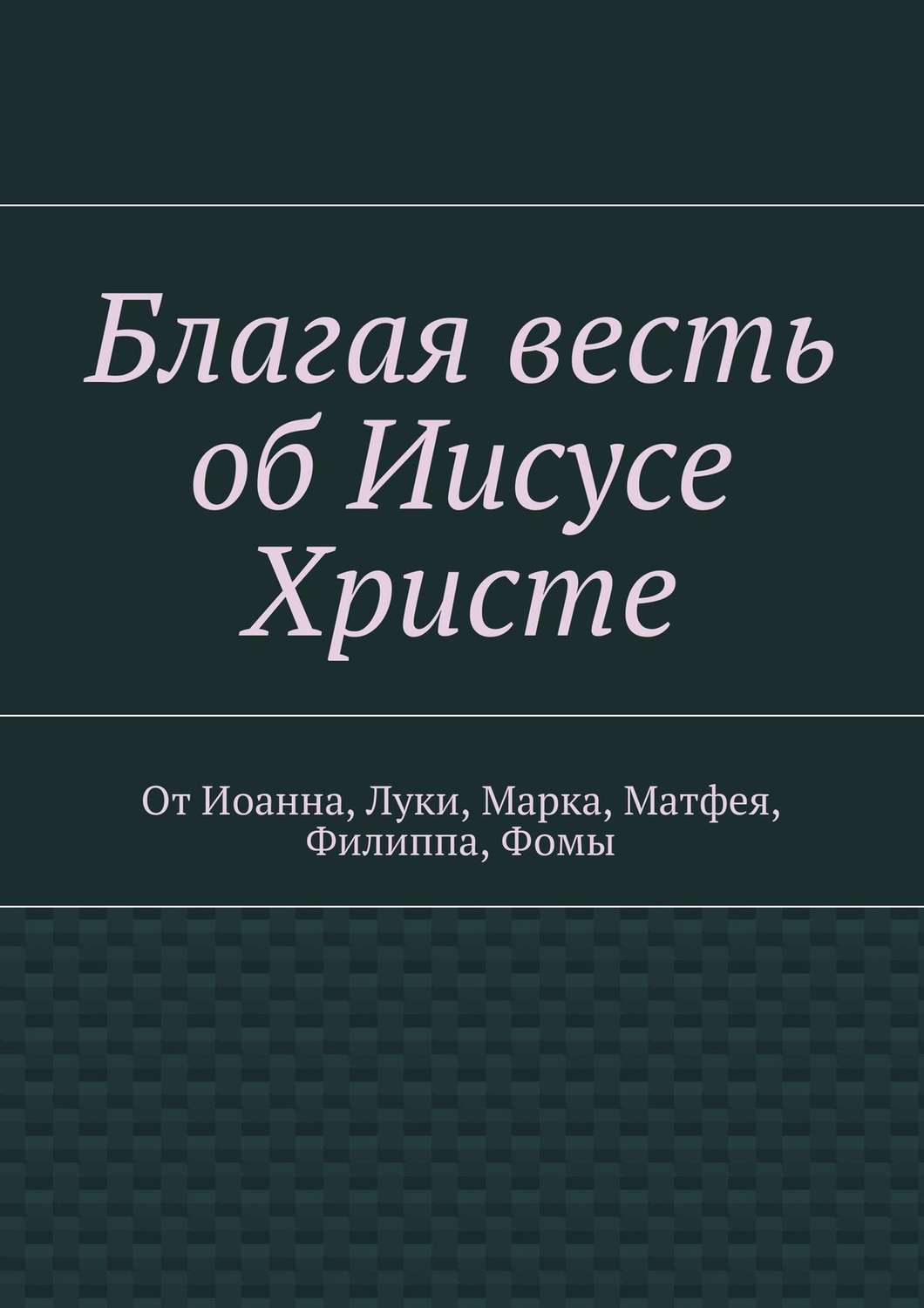 Обложка книги «Благая весть об Иисусе Христе. От Иоанна, Луки, Марка, Матфея, Филиппа, Фомы»