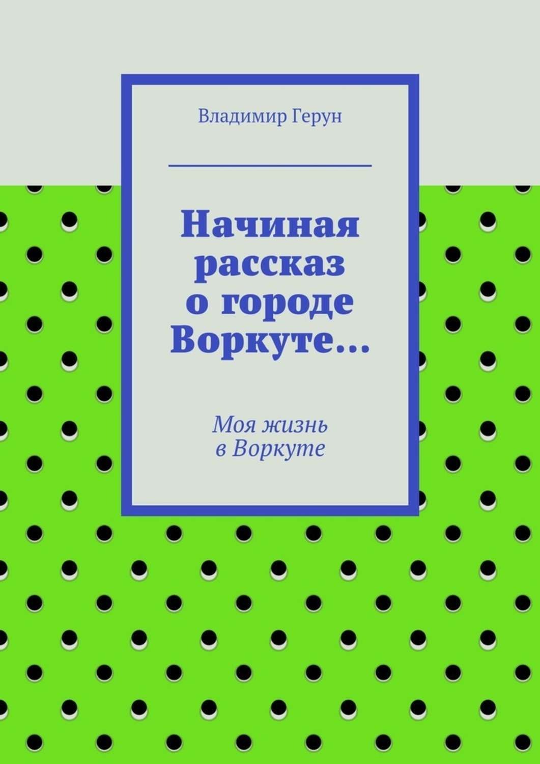 Обложка книги «Начиная рассказ о городе Воркуте… Моя жизнь в Воркуте»