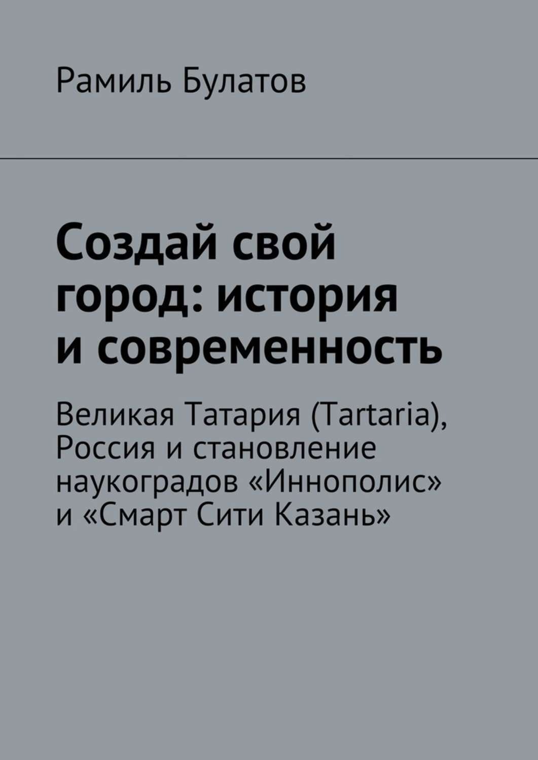Обложка книги «Создай свой город: история и современность. Великая Татария (Tartaria), Россия и становление наукоградов «Иннополис» и «Смарт Сити Казань»»