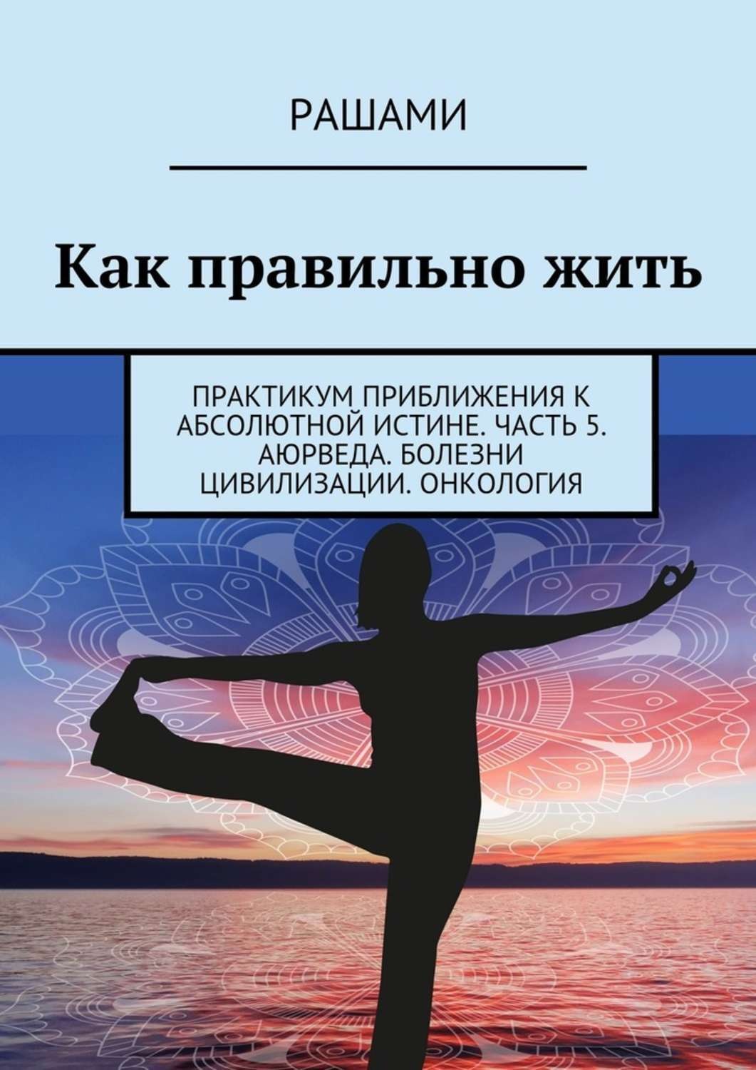 Обложка книги «Как правильно жить. Практикум приближения к абсолютной истине. Часть 5. Аюрведа. Болезни цивилизации. Онкология»