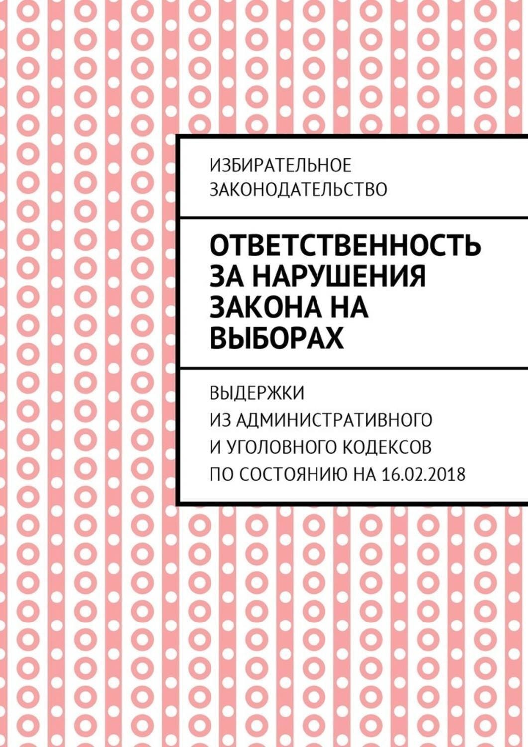 Обложка книги «Ответственность за нарушения закона на выборах. Выдержки из Административного и Уголовного кодексов по состоянию на 16.02.2018»