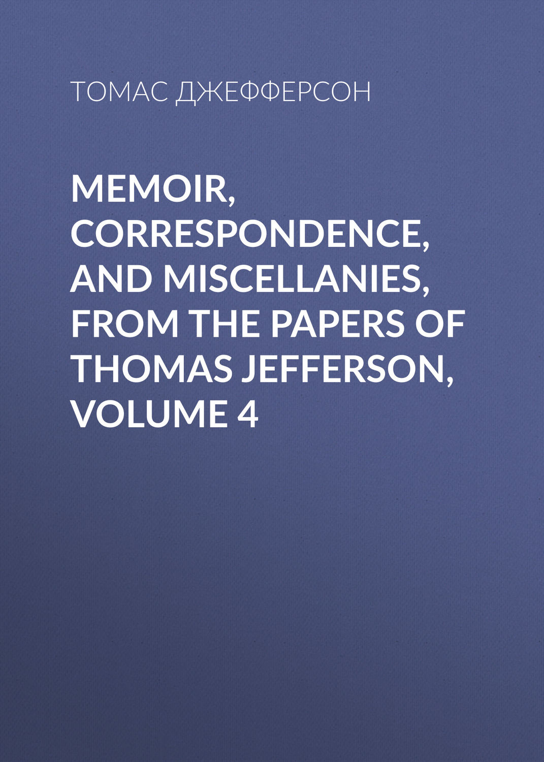 Обложка книги «Memoir, Correspondence, And Miscellanies, From The Papers Of Thomas Jefferson, Volume 4»