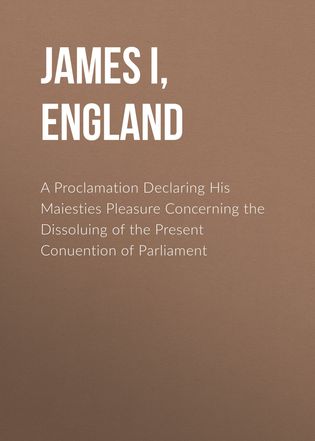 Обложка книги «A Proclamation Declaring His Maiesties Pleasure Concerning the Dissoluing of the Present Conuention of Parliament»