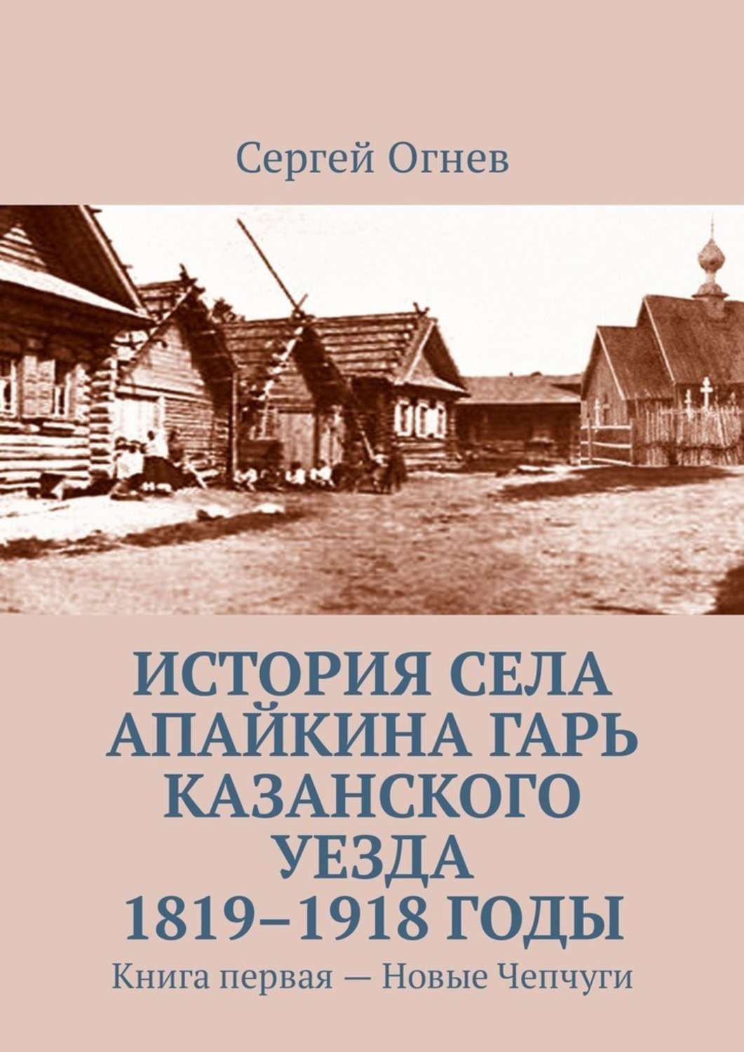 Обложка книги «История села Апайкина Гарь Казанского уезда 1819–1918 годы. Книга первая – Новые Чепчуги»
