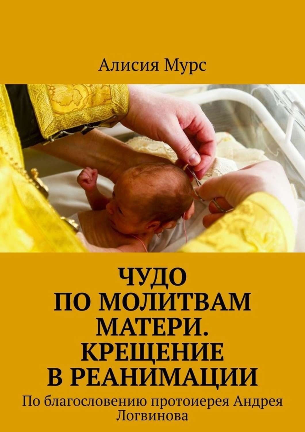 Обложка книги «Чудо по молитвам Матери. Крещение в реанимации. По благословению протоиерея Андрея Логвинова»