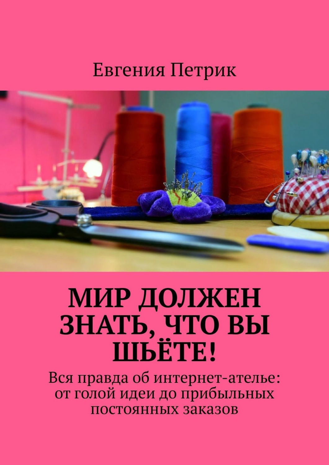 Обложка книги «Мир должен знать, что вы шьёте! Вся правда об интернет-ателье: от голой идеи до прибыльных постоянных заказов»