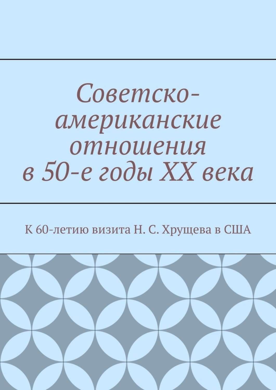 Обложка книги «Советско-американские отношения в 50-е годы XX века. К 60-летию визита Н. С. Хрущева в США»