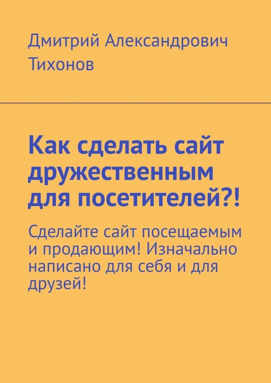Обложка книги «Как сделать сайт дружественным для посетителей?! Сделайте сайт посещаемым и продающим! Изначально написано для себя и для друзей!»