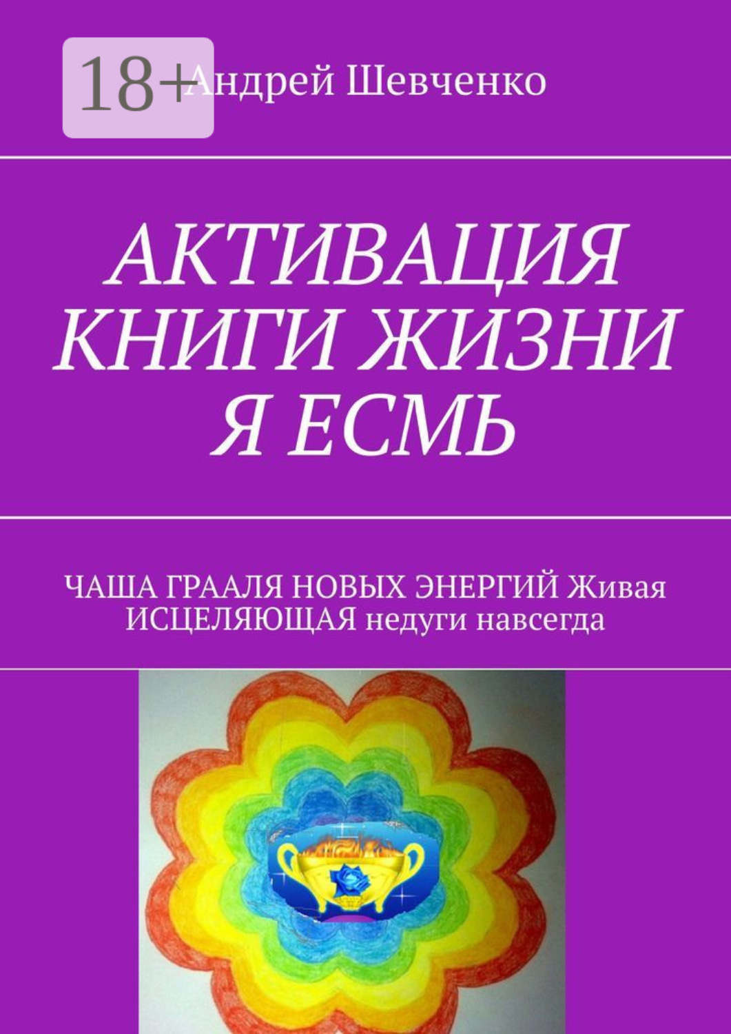 Обложка книги «АКТИВАЦИЯ КНИГИ ЖИЗНИ Я ЕСМЬ. ЧАША ГРААЛЯ НОВЫХ ЭНЕРГИЙ Живая ИСЦЕЛЯЮЩАЯ недуги навсегда»