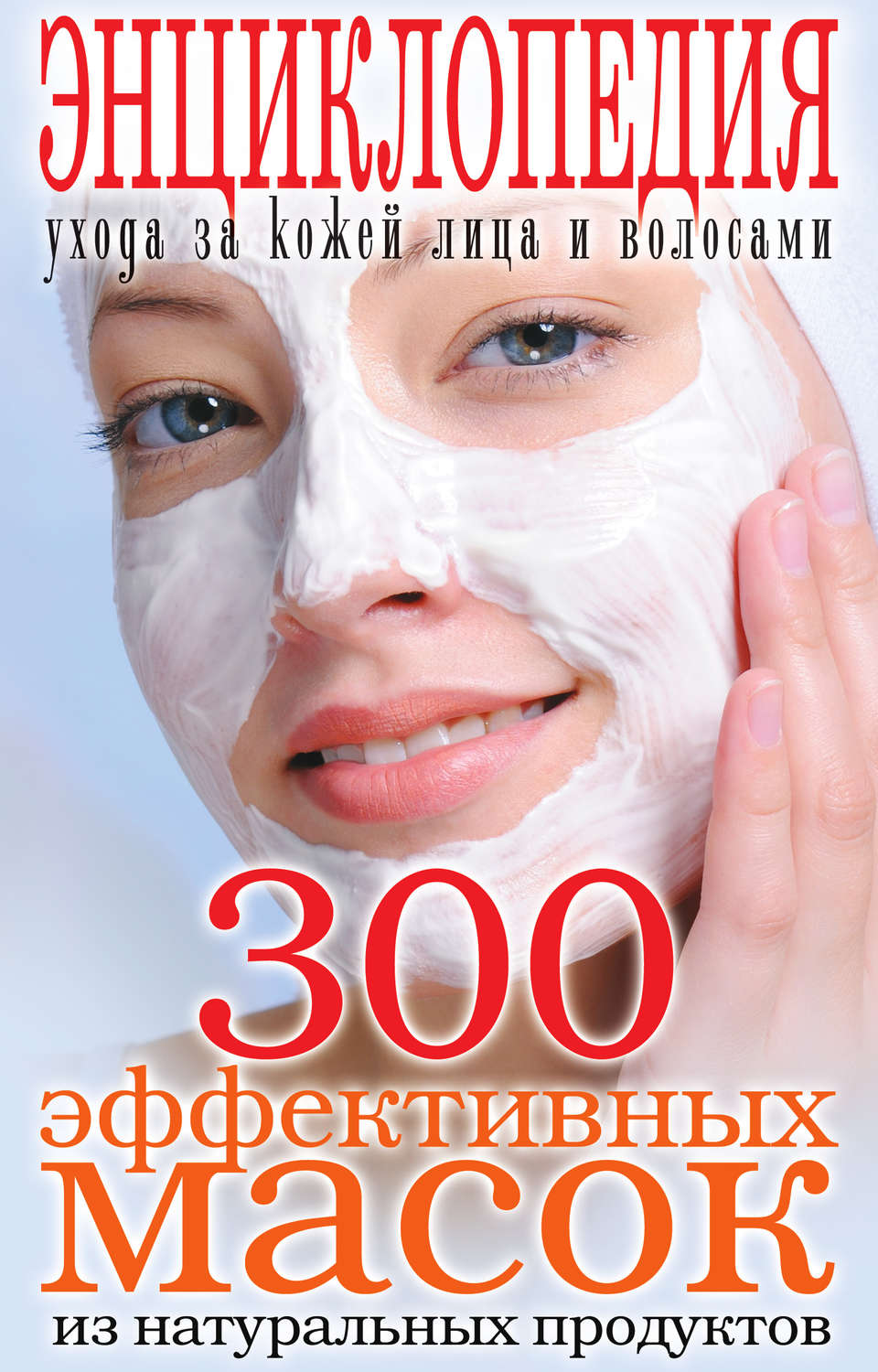 Обложка книги «300 эффективных масок из натуральных продуктов. Энциклопедия ухода за кожей лица и волосами»