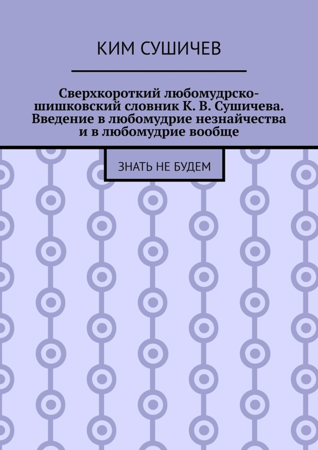 Обложка книги «Сверхкороткий любомудрско-шишковский словник К. В. Сушичева. Введение в любомудрие незнайчества и в любомудрие вообще. Знать не будем»