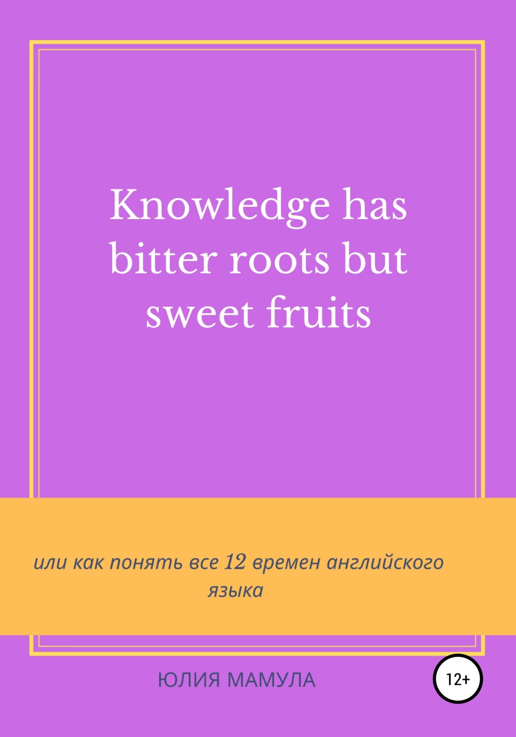 Обложка книги «Knowledge has bitter roots but sweet fruits, или Как понять все 12 времен английского языка»