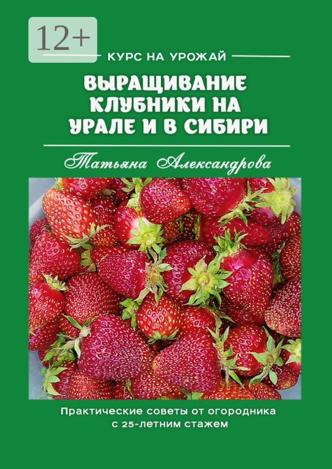Обложка книги «Курс на урожай. Выращивание клубники на Урале и в Сибири. Практические советы от огородника с 25-летним стажем»