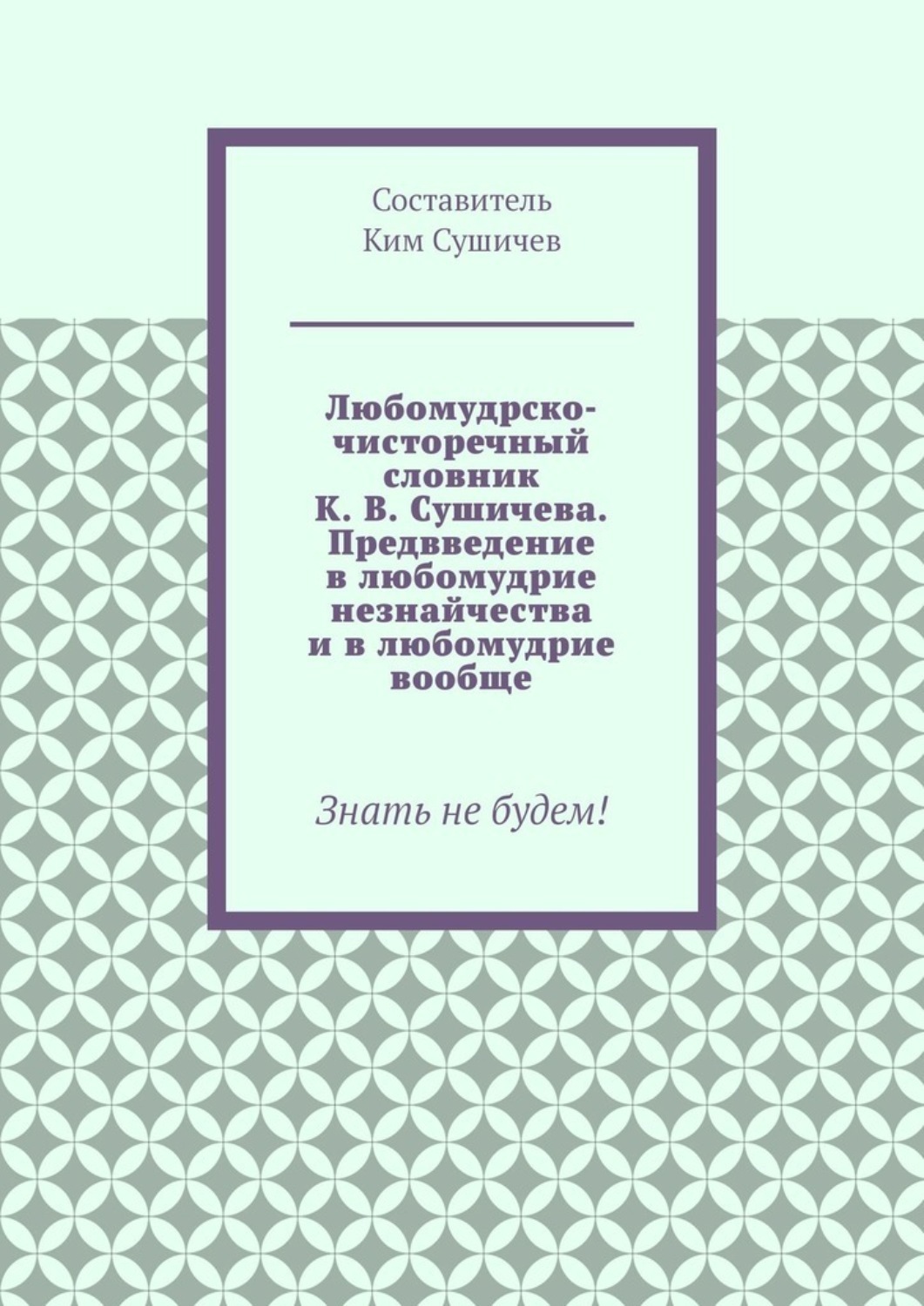 Обложка книги «Любомудрско-чисторечный словник К. В. Сушичева. Предвведение в любомудрие незнайчества и в любомудрие вообще. Знать не будем!»