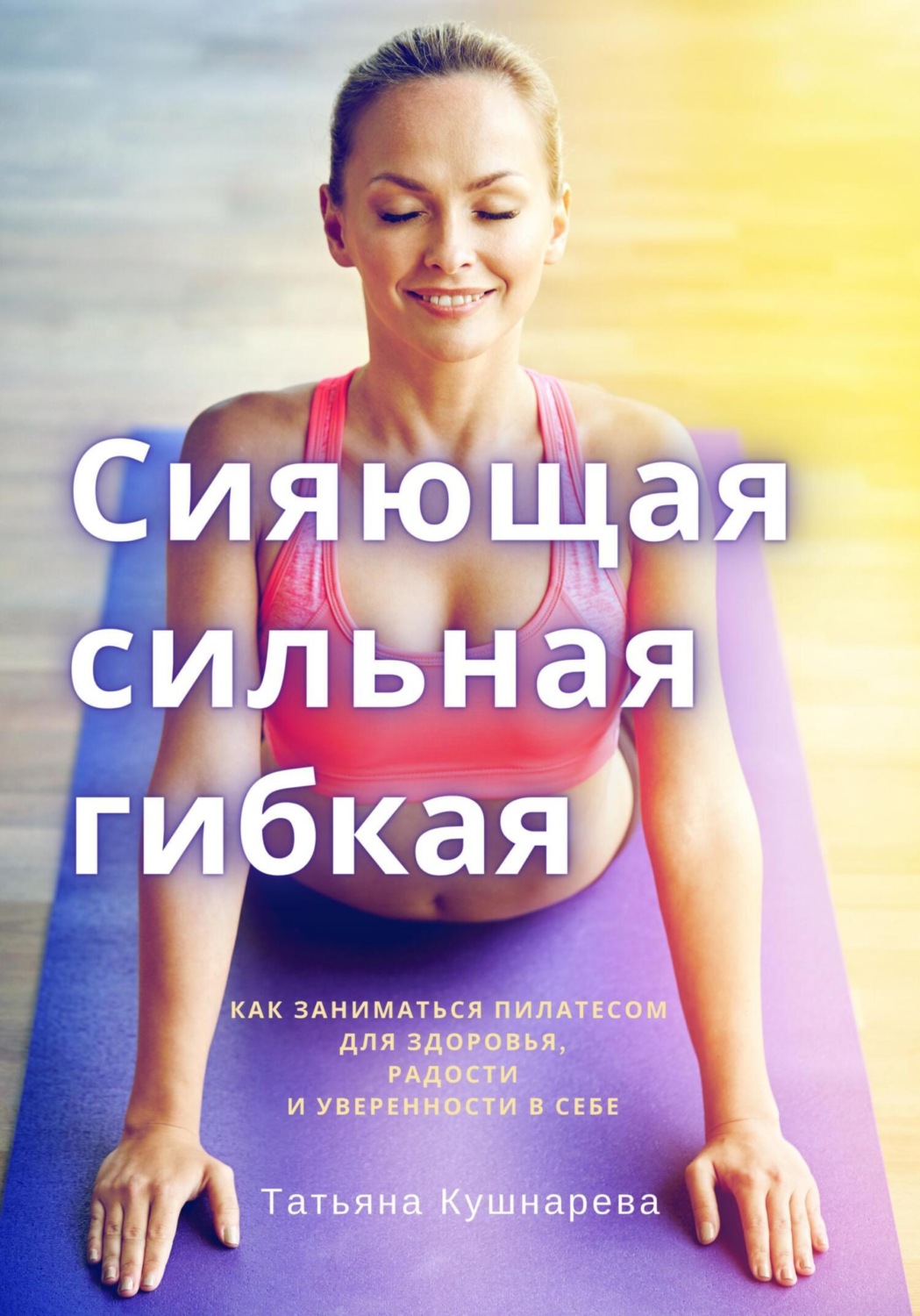 Обложка книги «Сияющая, сильная, гибкая. Как заниматься пилатесом для здоровья, радости и уверенности в себе»