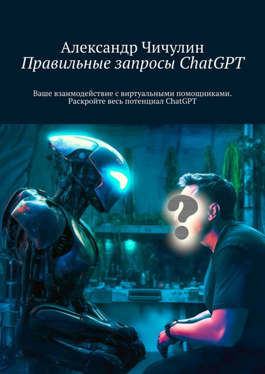 Обложка книги «Правильные запросы ChatGPT. Ваше взаимодействие с виртуальными помощниками. Раскройте весь потенциал ChatGPT»