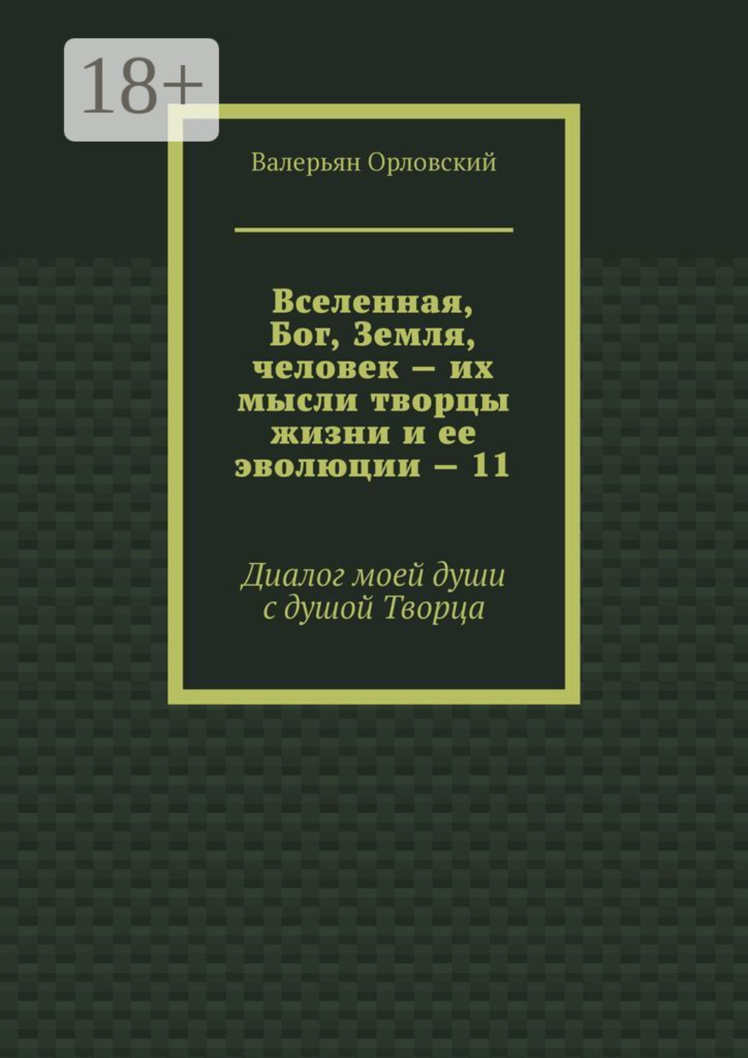 Обложка книги «Вселенная, Бог, Земля, человек – их мысли творцы жизни и ее эволюции – 11. Диалог моей души с душой Творца»