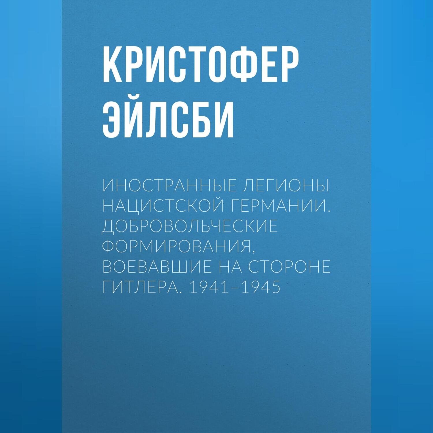 Обложка книги «Иностранные легионы нацистской Германии. Добровольческие формирования, воевавшие на стороне Гитлера. 1941–1945»