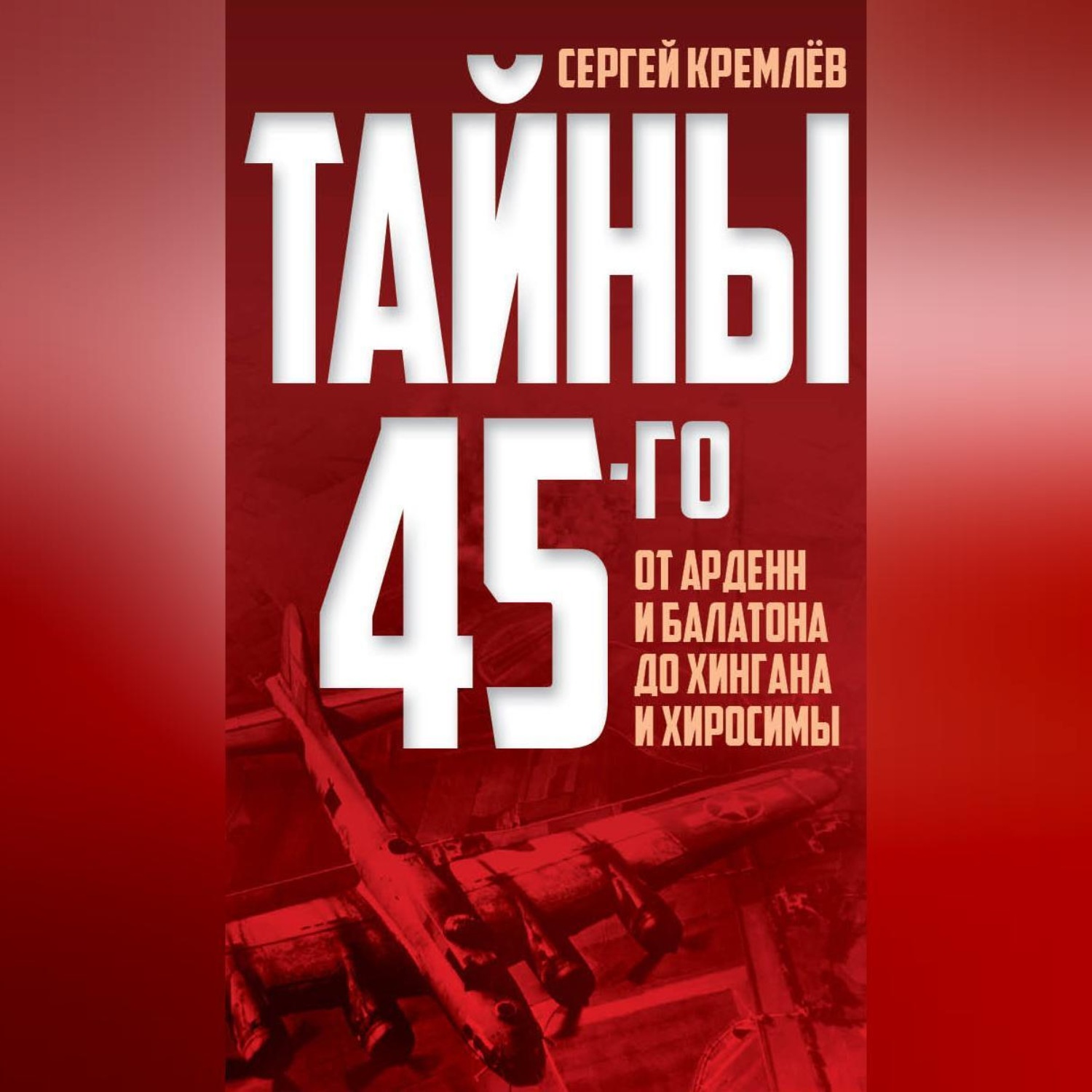 Обложка книги «Тайны 45-го. От Арденн и Балатона до Хингана и Хиросимы»