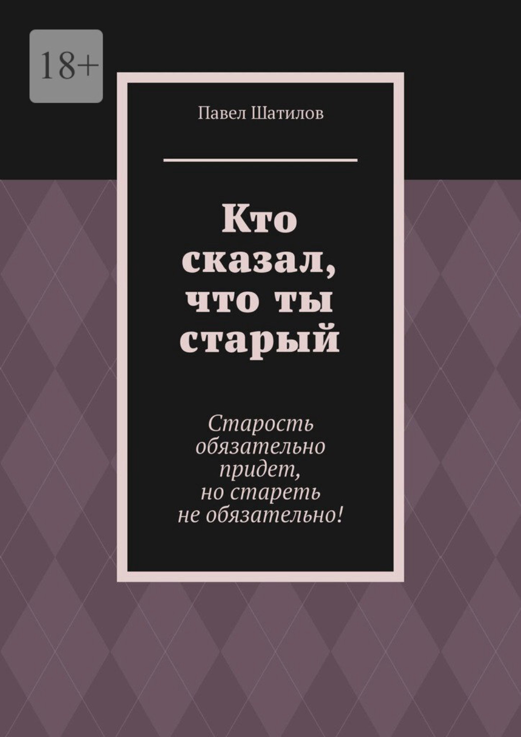 Обложка книги «Кто сказал, что ты старый. Старость обязательно придет, но стареть не обязательно!»