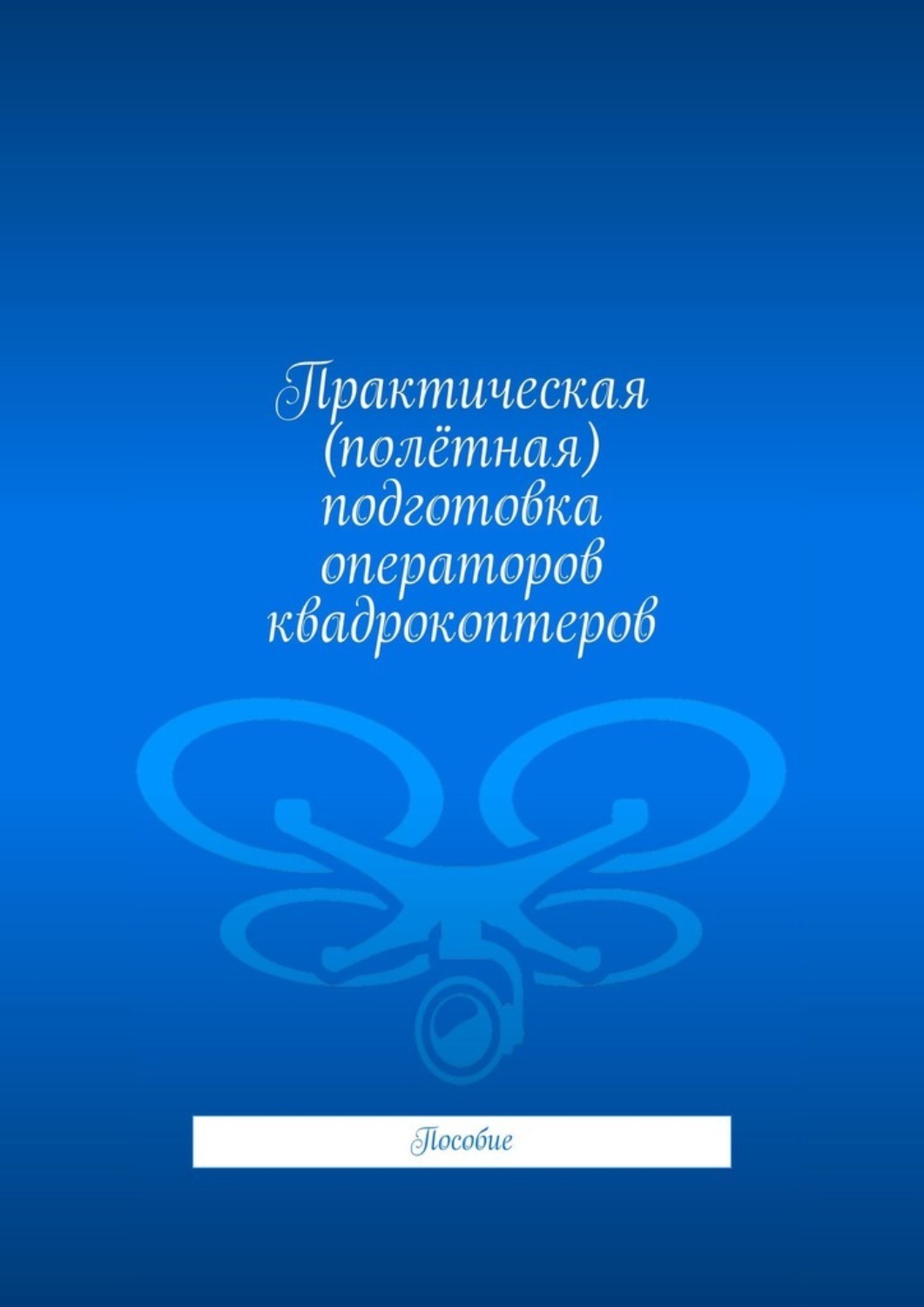 Обложка книги «Практическая (полётная) подготовка операторов квадрокоптеров. Пособие»