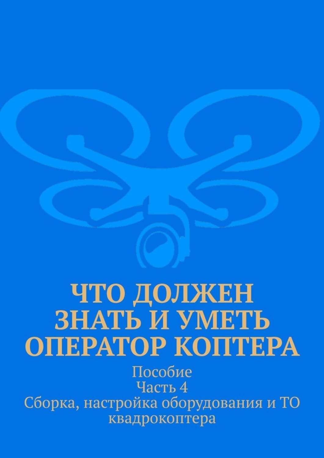 Обложка книги «Что должен знать и уметь оператор коптера. Пособие Часть 4 Сборка, настройка оборудования и ТО квадрокоптера.»