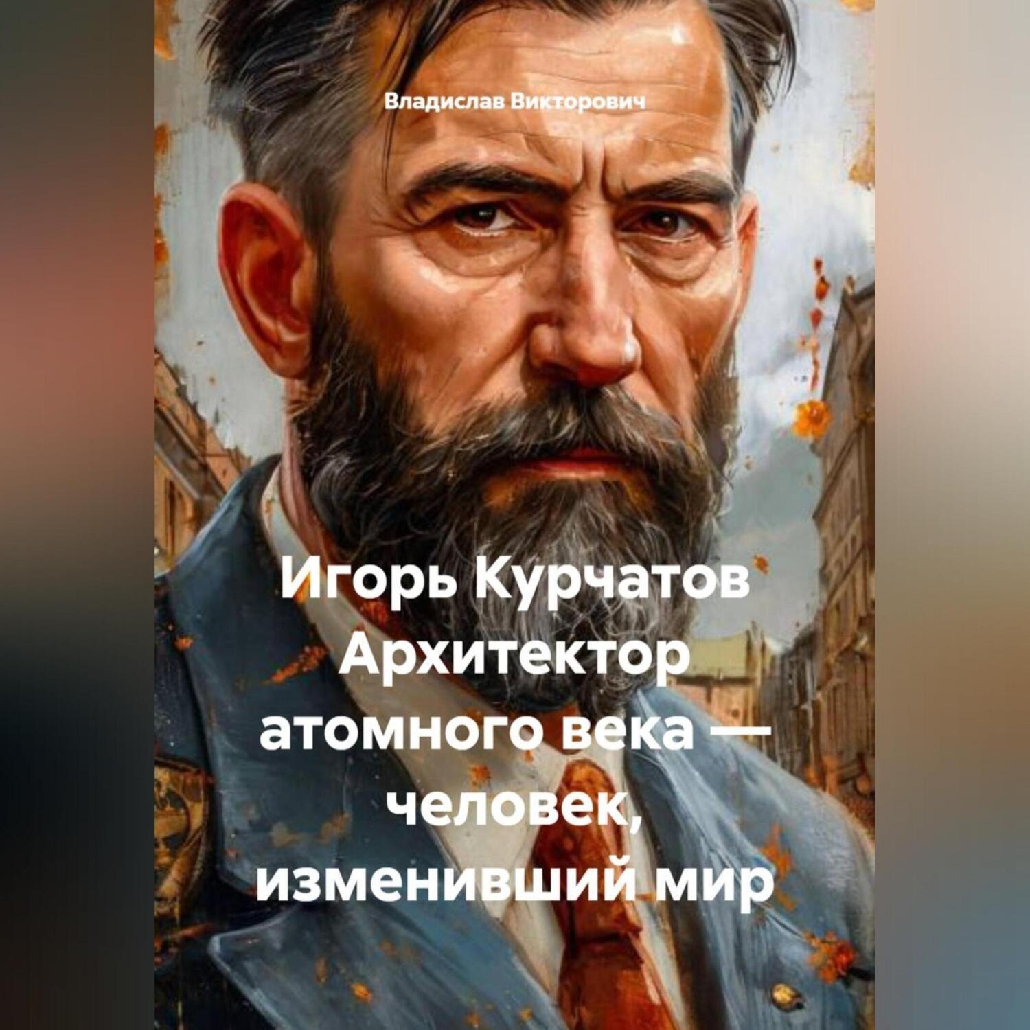 Обложка книги «Игорь Курчатов Архитектор атомного века – человек, изменивший мир»