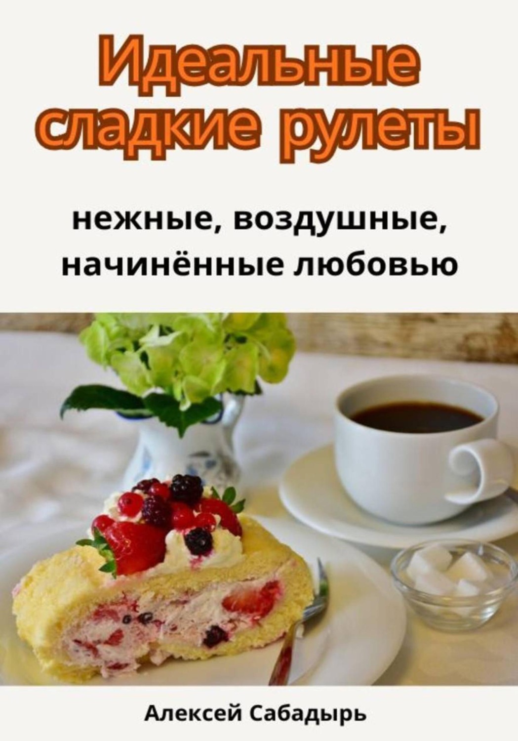 Обложка книги «Идеальные сладкие рулеты: нежные, воздушные, начинённые любовью»