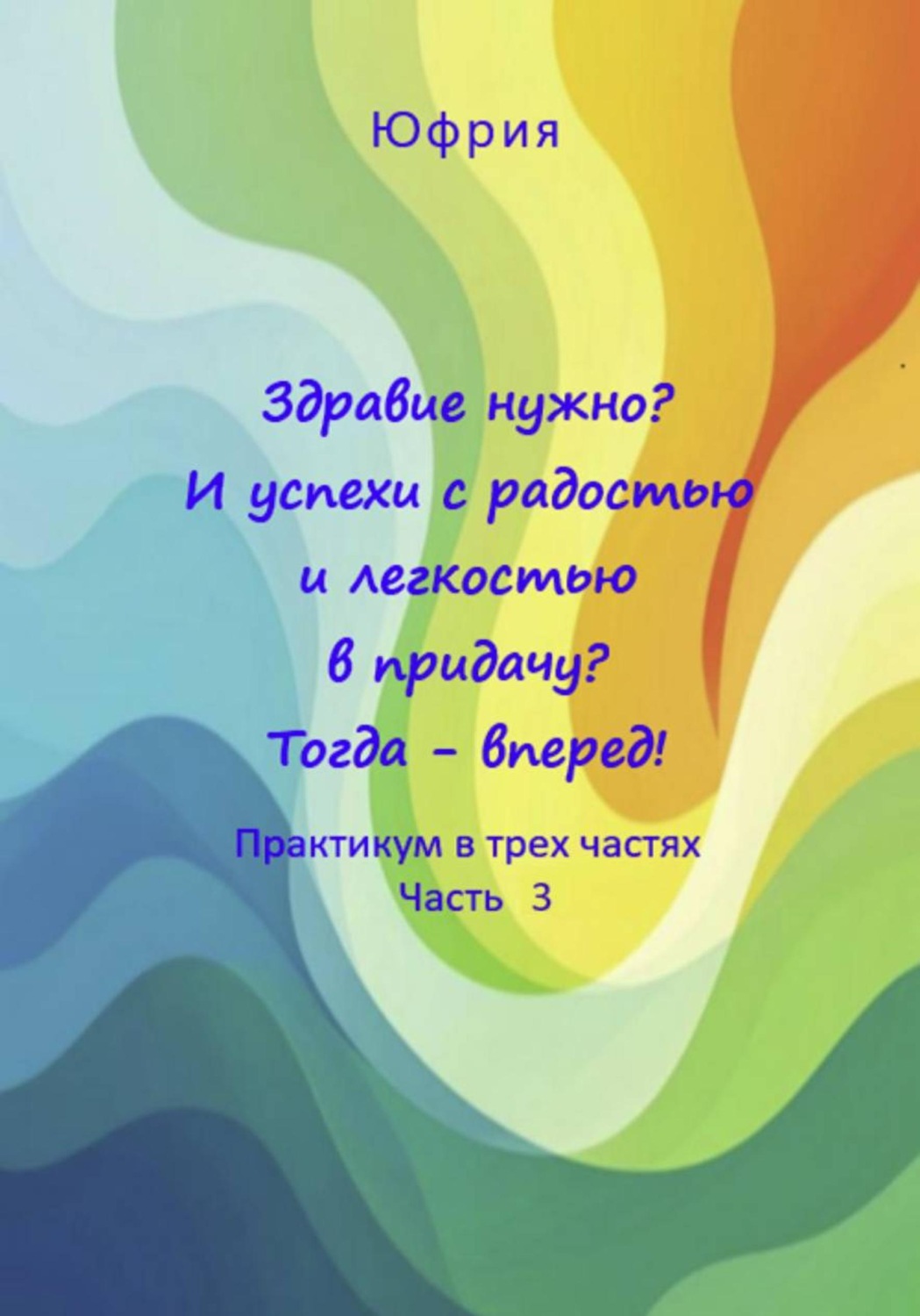 Обложка книги «Здравие нужно? И успехи с радостью и легкостью в придачу? Тогда – вперед! Практикум в трех частях. Часть 3»