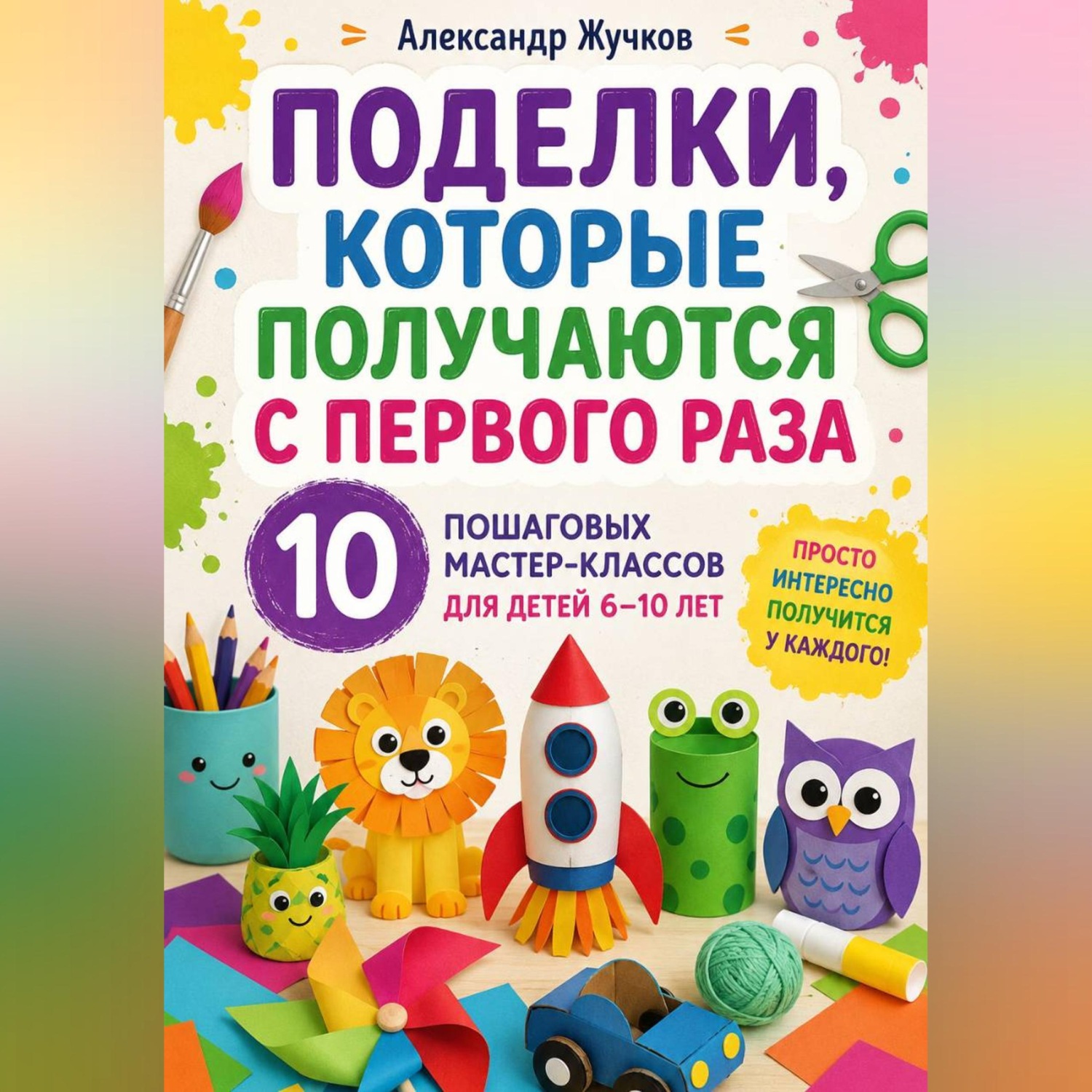 Обложка книги «Поделки, которые получаются с первого раза. 10 пошаговых мастер-классов для детей 6–10 лет»