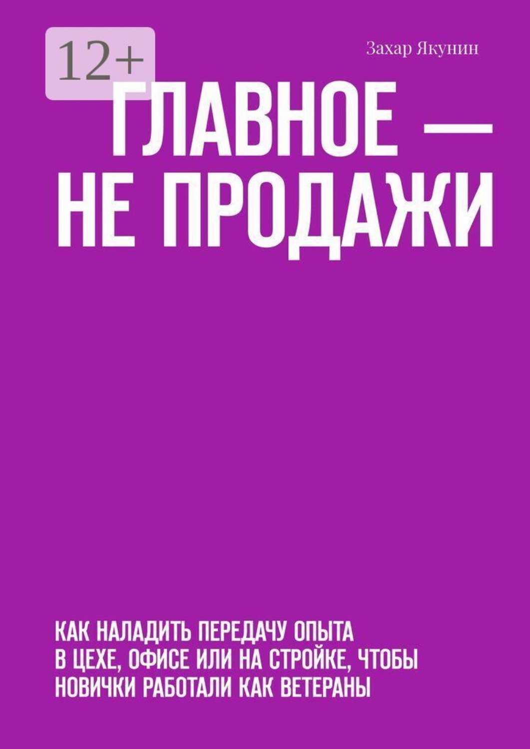 Обложка книги «Главное — не продажи. Как наладить передачу опыта в цехе, офисе или на стройке, чтобы новички работали как ветераны» — Захар Якунин